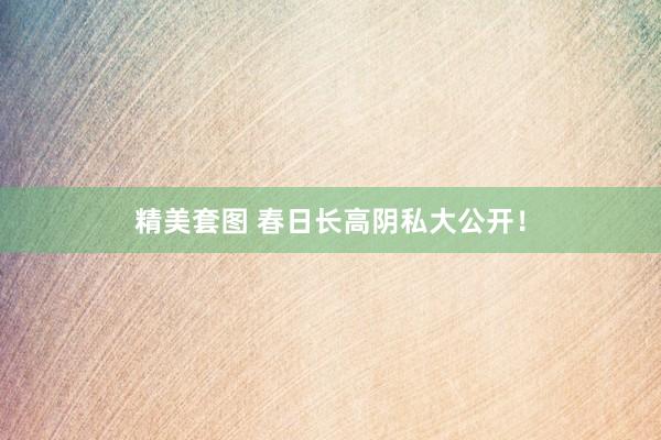 精美套图 春日长高阴私大公开！