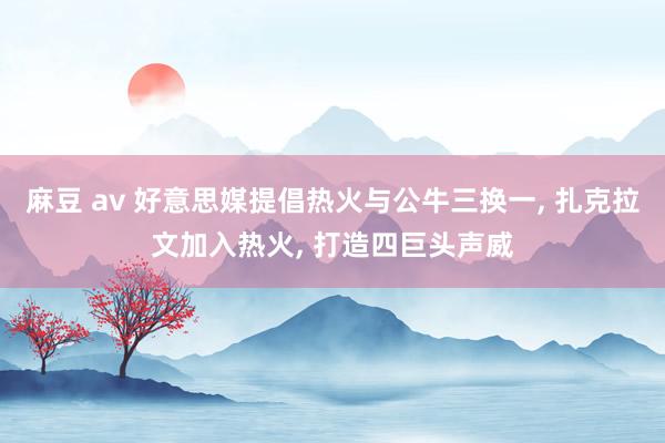 麻豆 av 好意思媒提倡热火与公牛三换一， 扎克拉文加入热火， 打造四巨头声威
