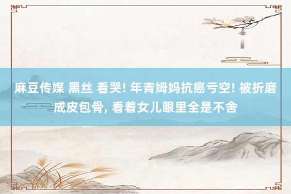 麻豆传媒 黑丝 看哭! 年青姆妈抗癌亏空! 被折磨成皮包骨， 看着女儿眼里全是不舍