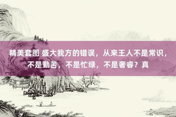 精美套图 盛大我方的错误,从来王人不是常识,不是勤苦,不是忙绿,不是奢睿?真