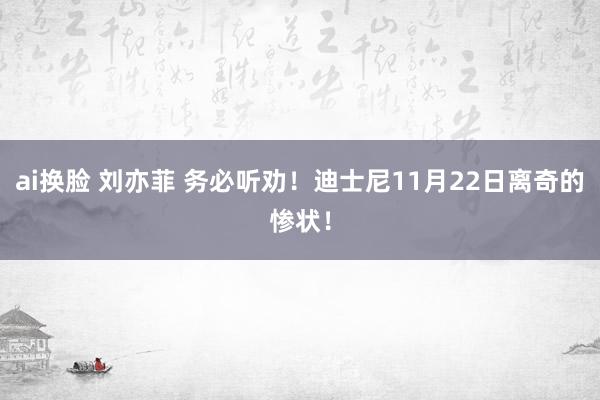 ai换脸 刘亦菲 务必听劝!迪士尼11月22日离奇的惨状!