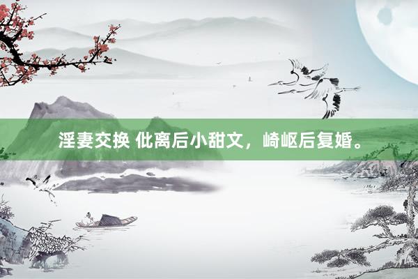 淫妻交换 仳离后小甜文,崎岖后复婚。