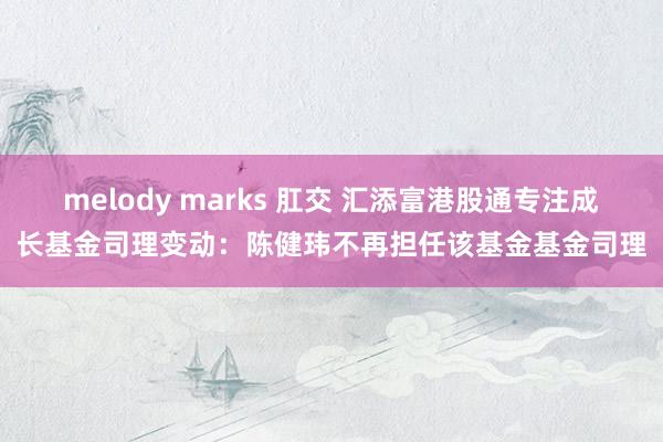 melody marks 肛交 汇添富港股通专注成长基金司理变动：陈健玮不再担任该基金基金司理