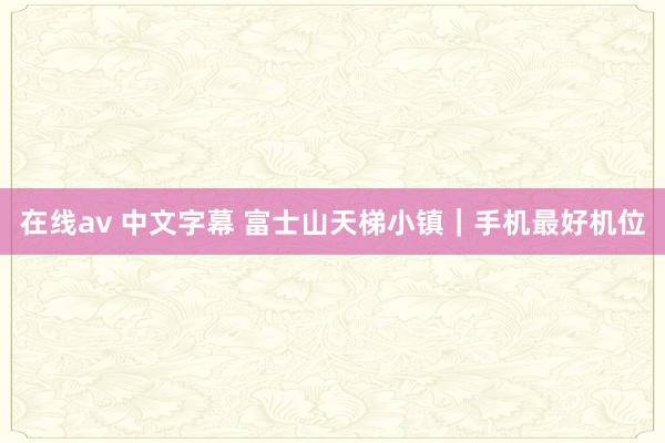 在线av 中文字幕 富士山天梯小镇｜手机最好机位
