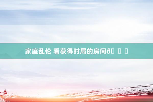家庭乱伦 看获得时局的房间🐏