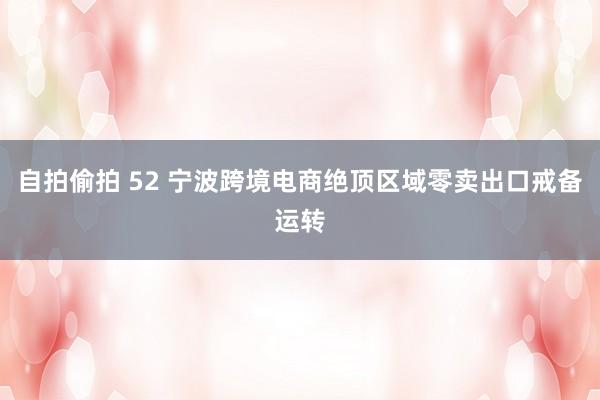自拍偷拍 52 宁波跨境电商绝顶区域零卖出口戒备运转