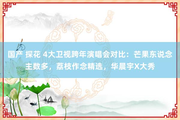 国产 探花 4大卫视跨年演唱会对比：芒果东说念主数多，荔枝作念精选，华晨宇X大秀