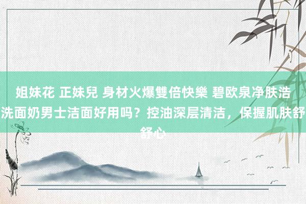 姐妹花 正妹兒 身材火爆雙倍快樂 碧欧泉净肤浩繁洗面奶男士洁面好用吗？控油深层清洁，保握肌肤舒心