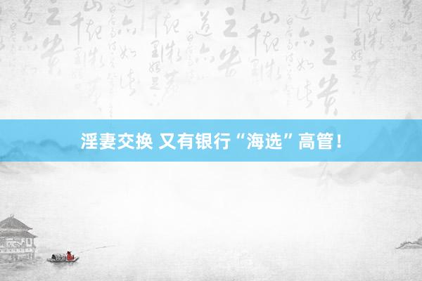 淫妻交换 又有银行“海选”高管！
