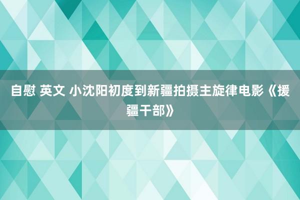 自慰 英文 小沈阳初度到新疆拍摄主旋律电影《援疆干部》