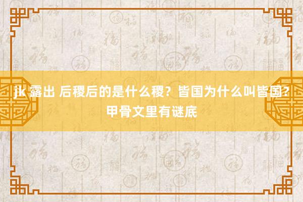 jk 露出 后稷后的是什么稷？皆国为什么叫皆国？甲骨文里有谜底