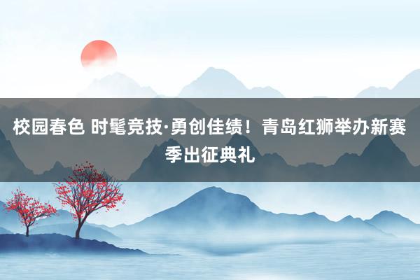 校园春色 时髦竞技·勇创佳绩！青岛红狮举办新赛季出征典礼