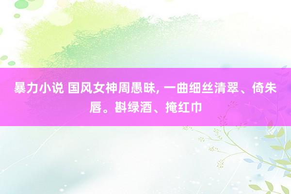 暴力小说 国风女神周愚昧， 一曲细丝清翠、倚朱唇。斟绿酒、掩红巾