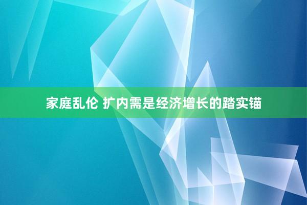 家庭乱伦 扩内需是经济增长的踏实锚