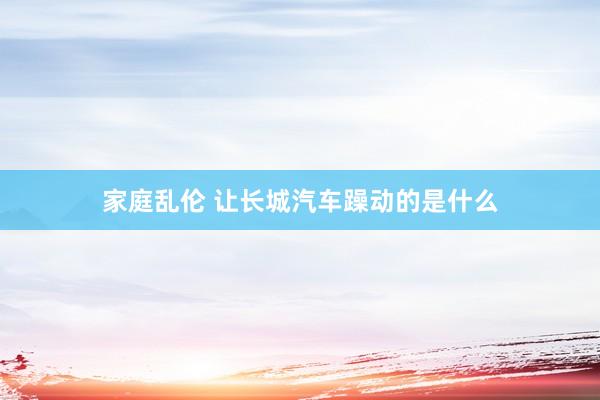 家庭乱伦 让长城汽车躁动的是什么