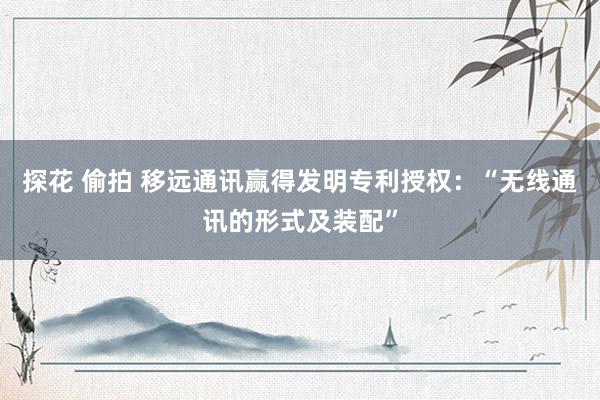 探花 偷拍 移远通讯赢得发明专利授权：“无线通讯的形式及装配”