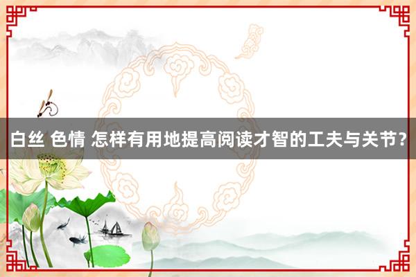 白丝 色情 怎样有用地提高阅读才智的工夫与关节？