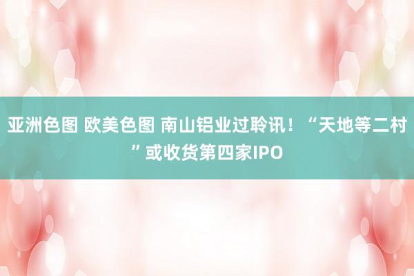 亚洲色图 欧美色图 南山铝业过聆讯！“天地等二村”或收货第四家IPO