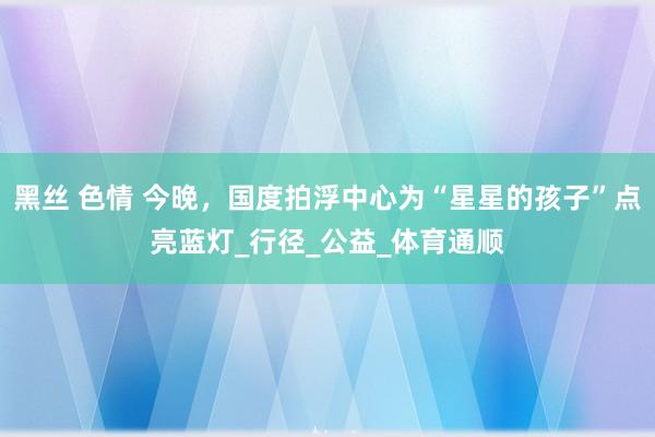 黑丝 色情 今晚，国度拍浮中心为“星星的孩子”点亮蓝灯_行径_公益_体育通顺