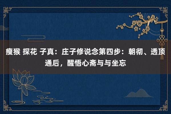 瘦猴 探花 子真：庄子修说念第四步：朝彻、透顶通后，醒悟心斋与与坐忘