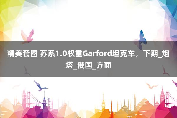 精美套图 苏系1.0权重Garford坦克车，下期_炮塔_俄国_方面