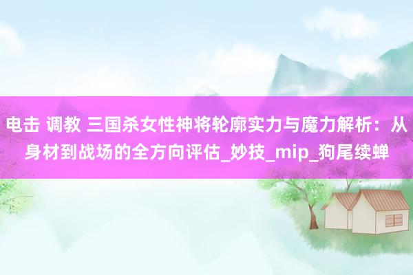电击 调教 三国杀女性神将轮廓实力与魔力解析：从身材到战场的全方向评估_妙技_mip_狗尾续蝉