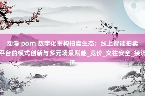 动漫 porn 数字化重构拍卖生态：线上智能拍卖平台的模式创新与多元场景赋能_竞价_交往安全_接济
