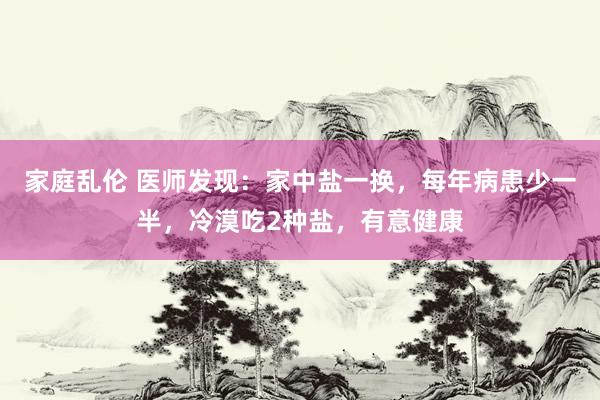 家庭乱伦 医师发现：家中盐一换，每年病患少一半，冷漠吃2种盐，有意健康