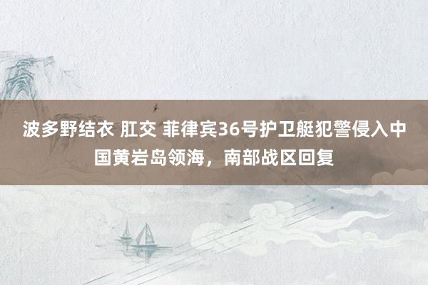 波多野结衣 肛交 菲律宾36号护卫艇犯警侵入中国黄岩岛领海，南部战区回复