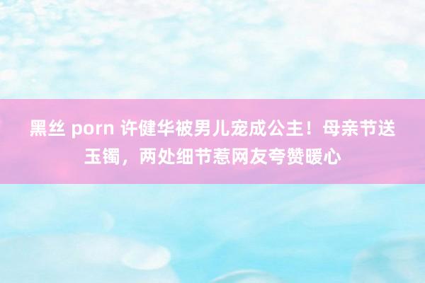 黑丝 porn 许健华被男儿宠成公主！母亲节送玉镯，两处细节惹网友夸赞暖心